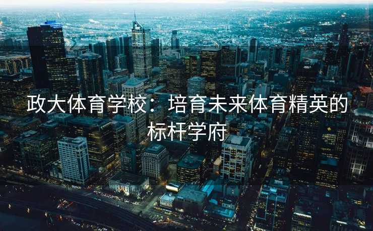 政大体育学校：培育未来体育精英的标杆学府