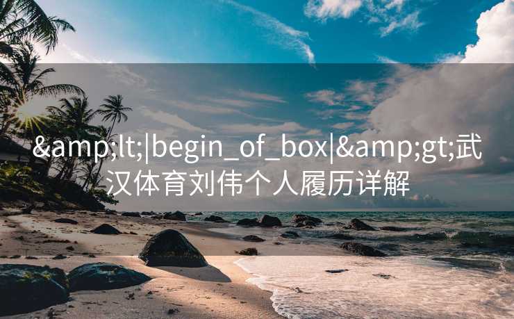&lt;|begin_of_box|&gt;武汉体育刘伟个人履历详解
