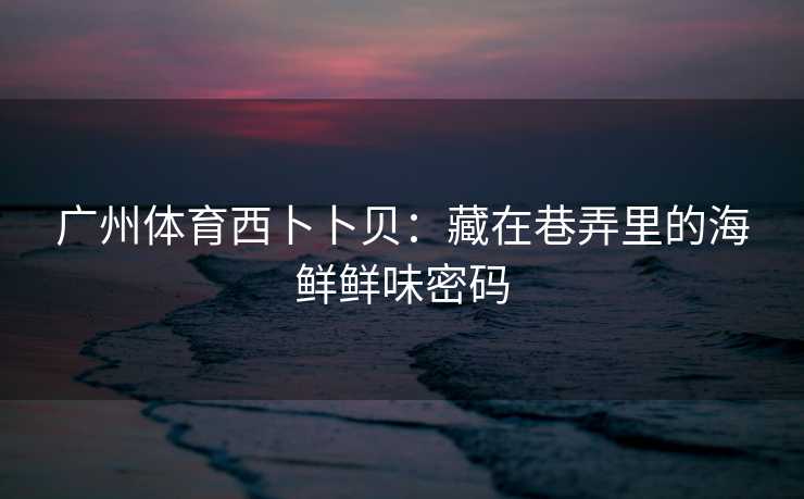 广州体育西卜卜贝：藏在巷弄里的海鲜鲜味密码
