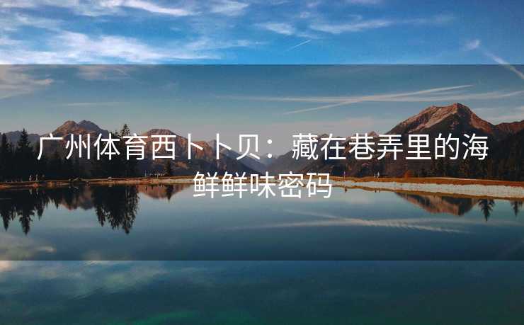 广州体育西卜卜贝：藏在巷弄里的海鲜鲜味密码