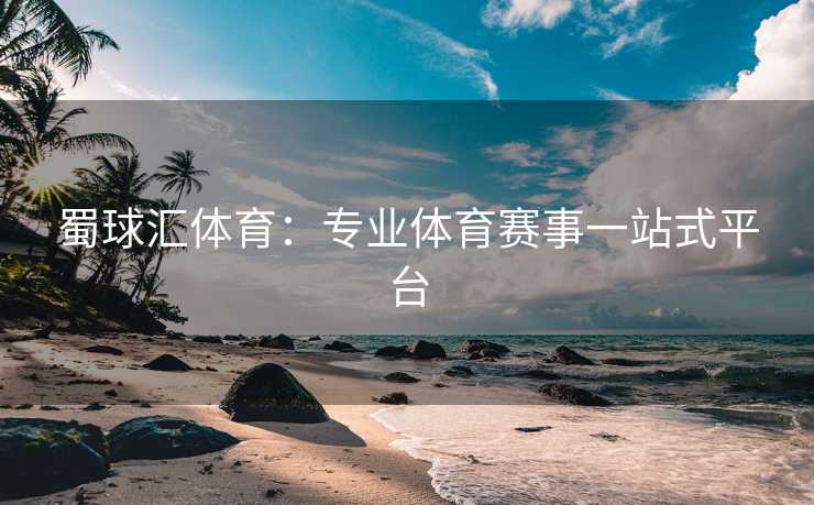 蜀球汇体育：专业体育赛事一站式平台