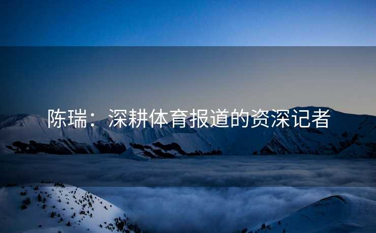 陈瑞：深耕体育报道的资深记者