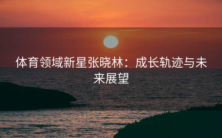 体育领域新星张晓林：成长轨迹与未来展望